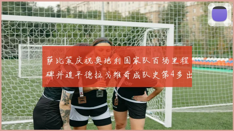 萨比策庆祝奥地利国家队百场里程碑并追平德拉戈维奇成队史第4多出场者