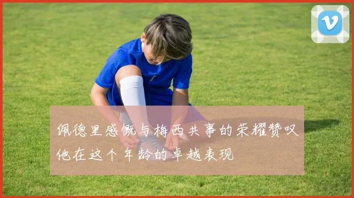 佩德里感慨与梅西共事的荣耀赞叹他在这个年龄的卓越表现