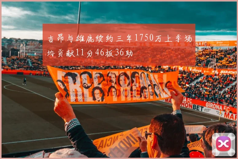 吉昂与雄鹿续约三年1750万上季场均贡献11分46板36助