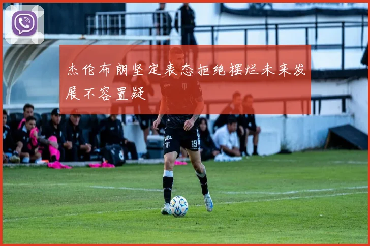 杰伦布朗坚定表态拒绝摆烂未来发展不容置疑