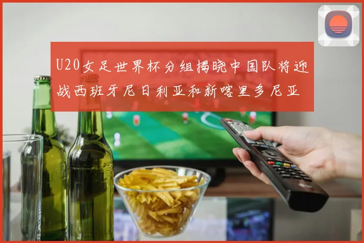 U20女足世界杯分组揭晓中国队将迎战西班牙尼日利亚和新喀里多尼亚