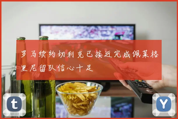 罗马续约切利克已接近完成佩莱格里尼留队信心十足