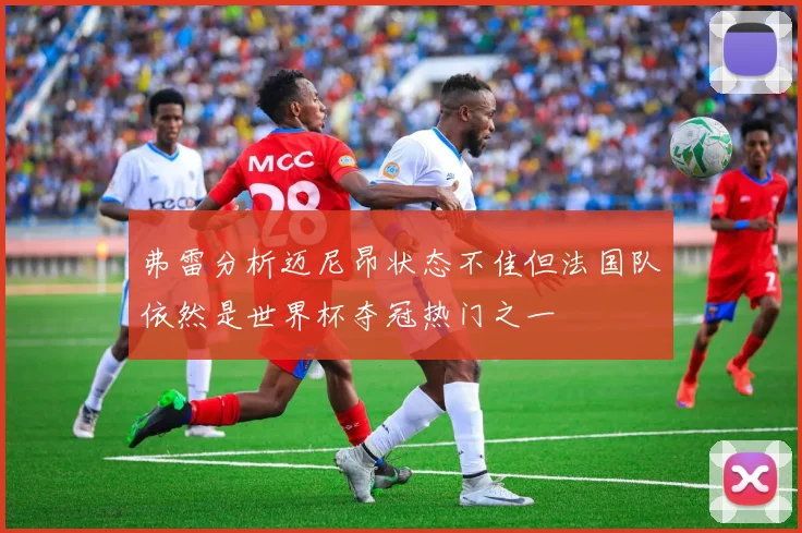 弗雷分析迈尼昂状态不佳但法国队依然是世界杯夺冠热门之一