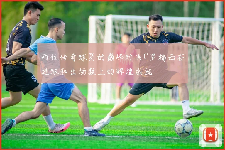 两位传奇球员的巅峰对决C罗梅西在进球和出场数上的辉煌成就