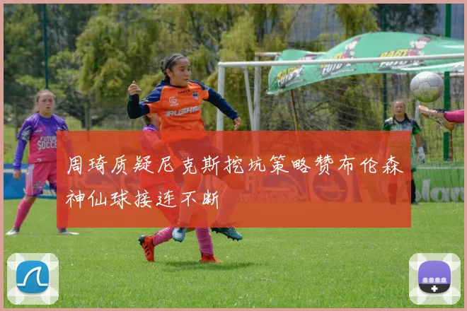 周琦质疑尼克斯挖坑策略赞布伦森神仙球接连不断
