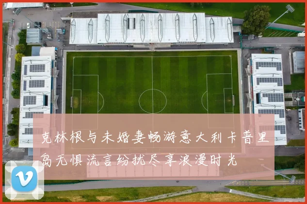 克林根与未婚妻畅游意大利卡普里岛无惧流言纷扰尽享浪漫时光