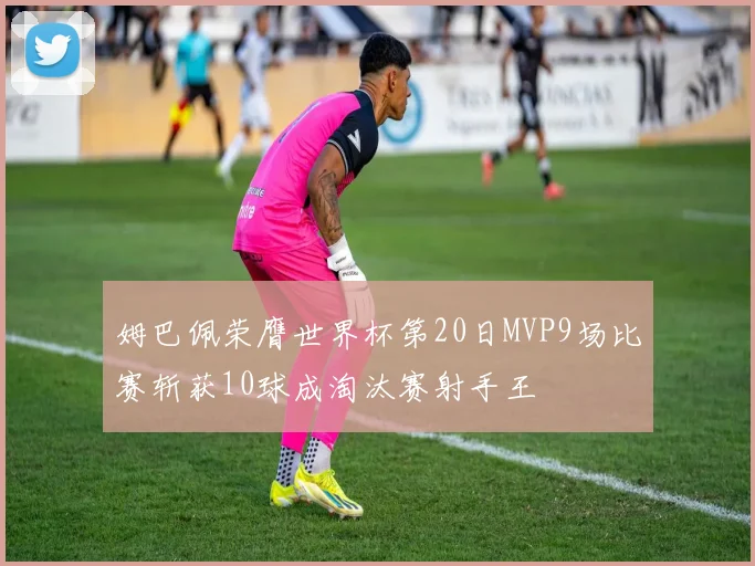 姆巴佩荣膺世界杯第20日MVP9场比赛斩获10球成淘汰赛射手王