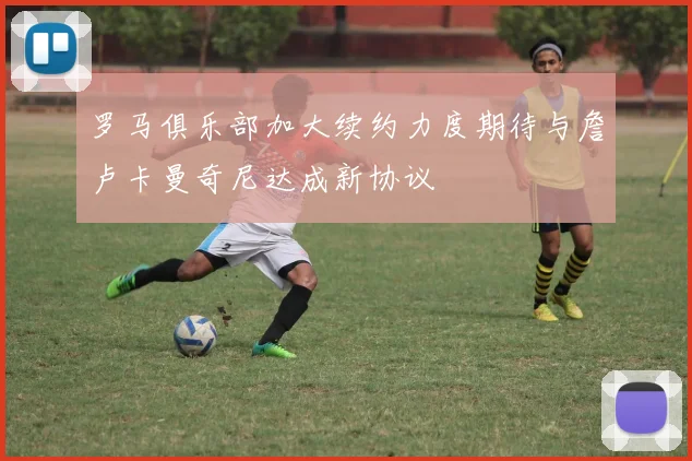 罗马俱乐部加大续约力度期待与詹卢卡曼奇尼达成新协议