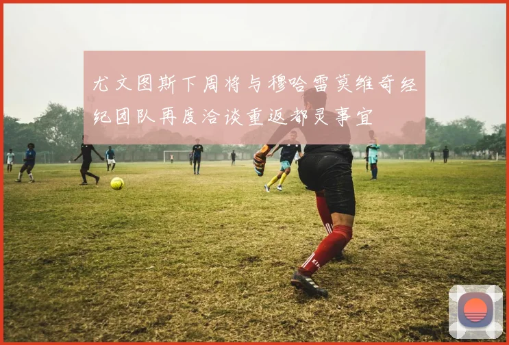 尤文图斯下周将与穆哈雷莫维奇经纪团队再度洽谈重返都灵事宜