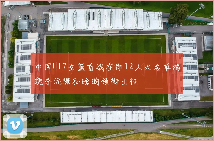 中国U17女篮首战在即12人大名单揭晓李沅珊孙晗昀领衔出征