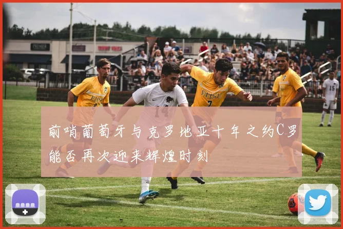 前哨葡萄牙与克罗地亚十年之约C罗能否再次迎来辉煌时刻