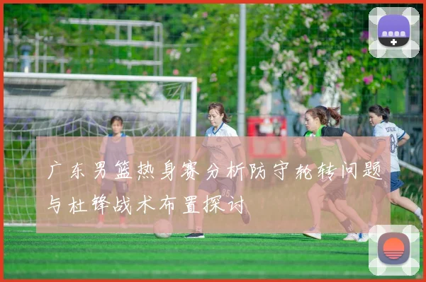 广东男篮热身赛分析防守轮转问题与杜锋战术布置探讨
