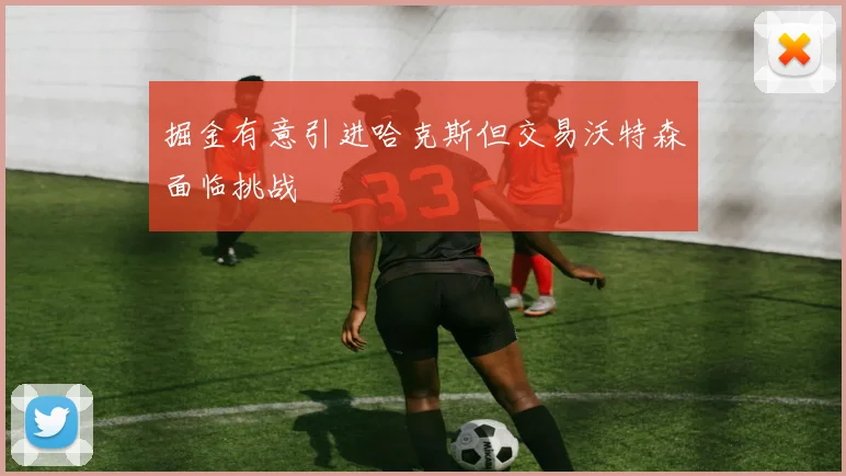 掘金有意引进哈克斯但交易沃特森面临挑战